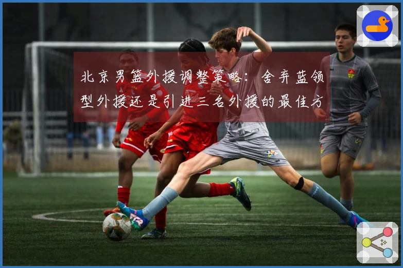 北京男篮外援调整策略：舍弃蓝领型外援还是引进三名外援的最佳方案