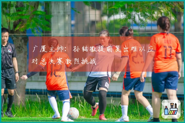 广厦主帅：孙铭徽提前复出难以应对总决赛激烈挑战